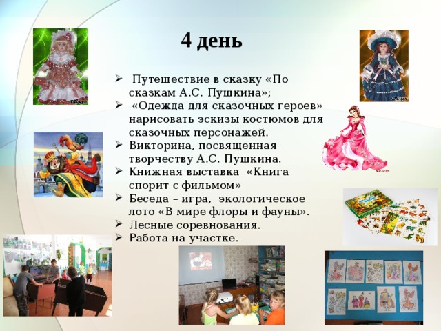 4 день  Путешествие в сказку «По сказкам А.С. Пушкина»;  «Одежда для сказочных героев» нарисовать эскизы костюмов для сказочных персонажей. Викторина, посвященная творчеству А.С. Пушкина. Книжная выставка «Книга спорит с фильмом» Беседа – игра, экологическое лото «В мире флоры и фауны». Лесные соревнования. Работа на участке. 