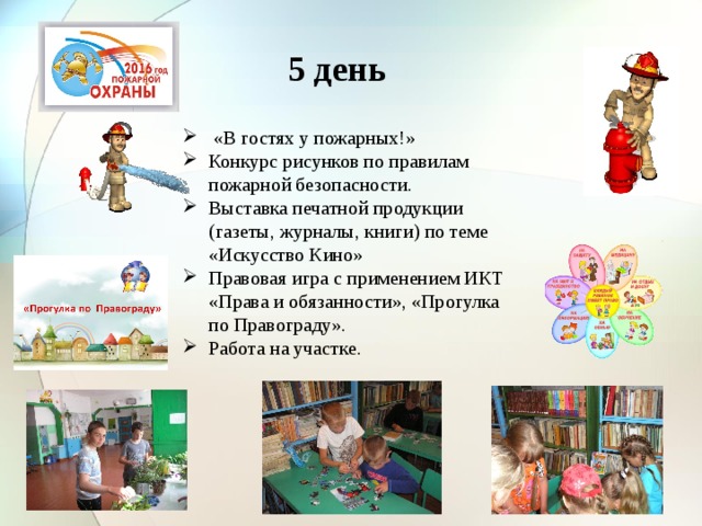 5 день  «В гостях у пожарных!» Конкурс рисунков по правилам пожарной безопасности. Выставка печатной продукции (газеты, журналы, книги) по теме «Искусство Кино» Правовая игра с применением ИКТ «Права и обязанности», «Прогулка по Правограду». Работа на участке. 