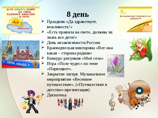 8 день Праздник «Да здравствует, вежливость!» «Есть правила на свете, должны их знать все дети!» День независимости России. Краеведческая викторина «Вот она какая – сторона родная» Конкурс рисунков «Моё село» Игра «Поле чудес» по теме «Первоцвет». Закрытие лагеря. Музыкальное мероприятие «Весеннее путешествие», («Путешествие в детство»-презентация). Дискотека. 