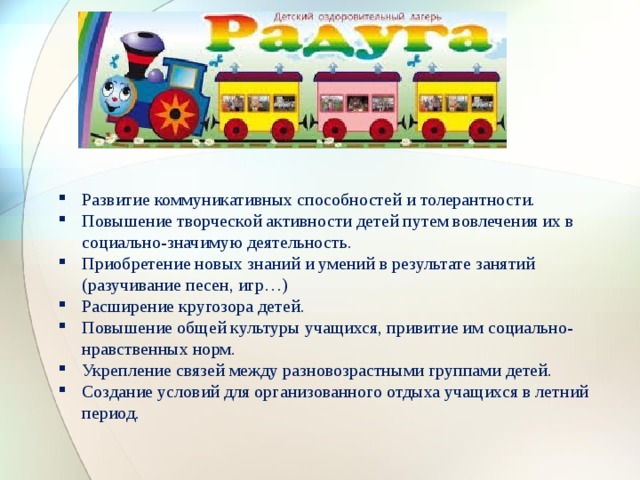 Развитие коммуникативных способностей и толерантности. Повышение творческой активности детей путем вовлечения их в социально-значимую деятельность. Приобретение новых знаний и умений в результате занятий (разучивание песен, игр…) Расширение кругозора детей. Повышение общей культуры учащихся, привитие им социально-нравственных норм. Укрепление связей между разновозрастными группами детей. Создание условий для организованного отдыха учащихся в летний период . 
