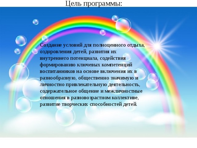 Цель программы: Создание условий для полноценного отдыха, оздоровления детей, развития их внутреннего потенциала, содействия формированию ключевых компетенций воспитанников на основе включения их в разнообразную, общественно значимую и личностно привлекательную деятельность, содержательное общение и межличностные отношения в разновозрастном коллективе, развитие творческих способностей детей.   
