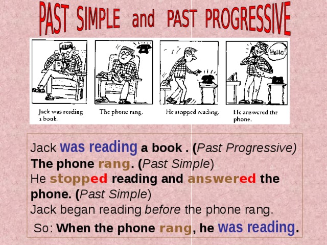                                                                                                    Jack was reading a book  . ( Past Progressive) The phone  rang . ( Past Simple )  He stopp ed reading and answer ed  the phone. ( Past Simple )  Jack began r eading before the phone rang.  So: When the phone  rang , he was reading . 