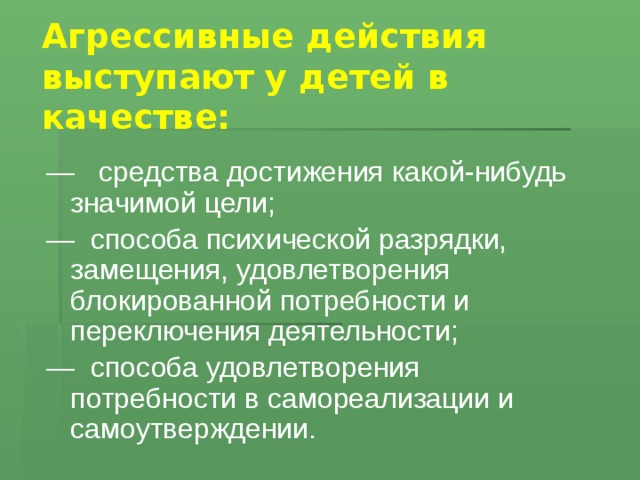 Агрессивные действия выступают у детей в качестве:   — средства достижения какой-нибудь значимой цели; — способа психической разрядки, замещения, удовлетворения блокированной потребности и переключения деятельности; — способа удовлетворения потребности в самореализации и самоутверждении.