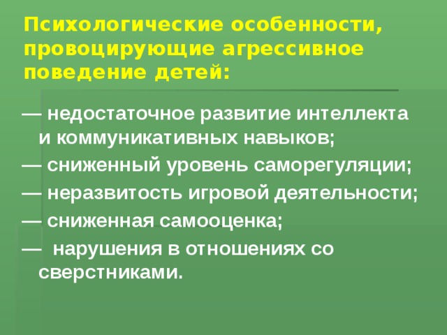 Психологические особенности, провоцирующие агрессивное поведение детей:   — недостаточное развитие интеллекта и коммуникативных навыков; — сниженный уровень саморегуляции; — неразвитость игровой деятельности; — сниженная самооценка; — нарушения в отношениях со сверстниками.