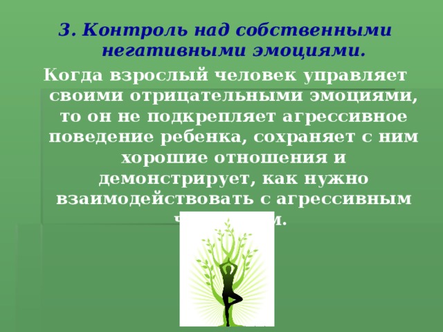 3.  Контроль над собственными негативными эмоциями. Когда взрослый человек управляет своими отрицательными эмоциями, то он не подкрепляет агрессивное поведение ребенка, сохраняет с ним хорошие отношения и демонстрирует, как нужно взаимодействовать с агрессивным человеком.