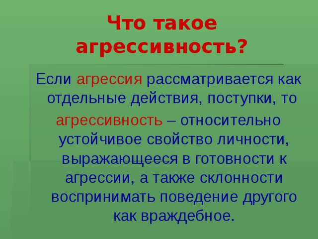 Что такое агрессивность? Если агрессия рассматривается как отдельные действия, поступки, то агрессивность – относительно устойчивое свойство личности, выражающееся в готовности к агрессии, а также склонности воспринимать поведение другого как враждебное.