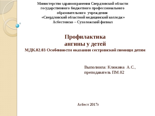 Министерство здравоохранения Свердловской области государственного бюджетного профессионального образовательного учреждения «Свердловский областной медицинский колледж» Асбестовско – Сухоложский филиал  Профилактика  ангины у детей  МДК.02.03 Особенности оказания сестринской помощи детям   Выполнила: Клюкина А.С., преподаватель ПМ.02   Асбест 2017г 