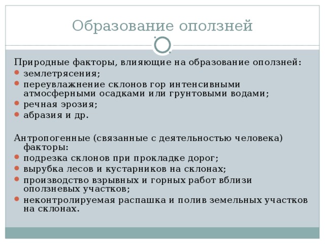 Образование оползней Природные факторы, влияющие на образование оползней: землетрясения; переувлажнение склонов гор интенсивными атмосферными осадками или грунтовыми водами; речная эрозия; абразия и др.  Антропогенные (связанные с деятельностью человека) факторы: подрезка склонов при прокладке дорог; вырубка лесов и кустарников на склонах; производство взрывных и горных работ вблизи оползневых участков; неконтролируемая распашка и полив земельных участков на склонах. 