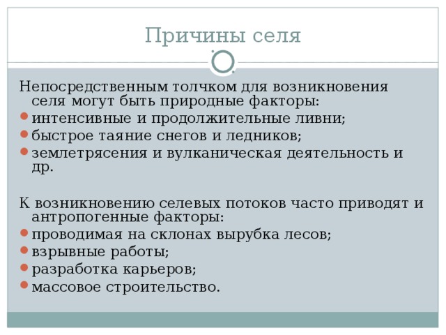 Причины селя Непосредственным толчком для возникновения селя могут быть природные факторы: интенсивные и продолжительные ливни; быстрое таяние снегов и ледников; землетрясения и вулканическая деятельность и др.  К возникновению селевых потоков часто приводят и антропогенные факторы: проводимая на склонах вырубка лесов; взрывные работы; разработка карьеров; массовое строительство. 