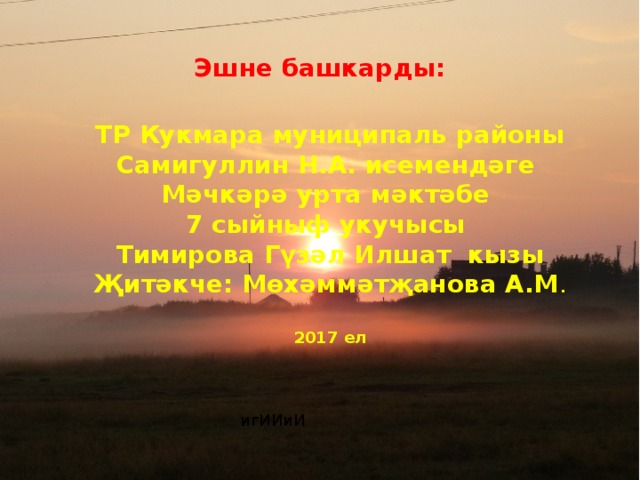 Иман нуры иңгән авылым Эшне башкарды:  ТР Кукмара муниципаль районы  Самигуллин Н.А. исемендәге Мәчкәрә урта мәктәбе  7 сыйныф укучысы  Тимирова Гүзәл Илшат кызы  Җитәкче: Мөхәммәтҗанова А.М . 2017 ел игИИиИ 