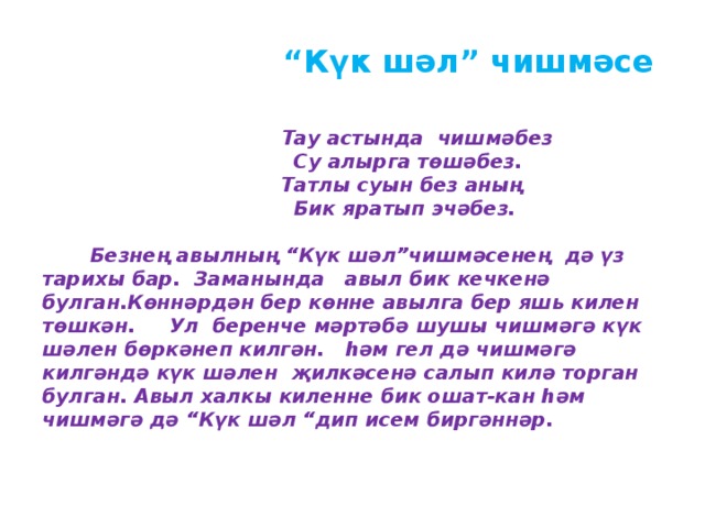  “ Күк шәл” чишмәсе     Тау астында чишмәбез  Су алырга төшәбез.  Татлы суын без аның  Бик яратып эчәбез.   Безнең авылның “Күк шәл”чишмәсенең дә үз тарихы бар. Заманында авыл бик кечкенә булган.Көннәрдән бер көнне авылга бер яшь килен төшкән. Ул беренче мәртәбә шушы чишмәгә күк шәлен бөркәнеп килгән. һәм гел дә чишмәгә килгәндә күк шәлен җилкәсенә салып килә торган булган. Авыл халкы киленне бик ошат-кан һәм чишмәгә дә “Күк шәл “дип исем биргәннәр.   