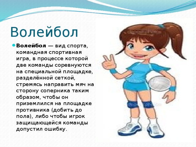 Волейбол Волейбол  — вид спорта, командная спортивная игра, в процессе которой две команды соревнуются на специальной площадке, разделённой сеткой, стремясь направить мяч на сторону соперника таким образом, чтобы он приземлился на площадке противника (добить до пола), либо чтобы игрок защищающейся команды допустил ошибку. 
