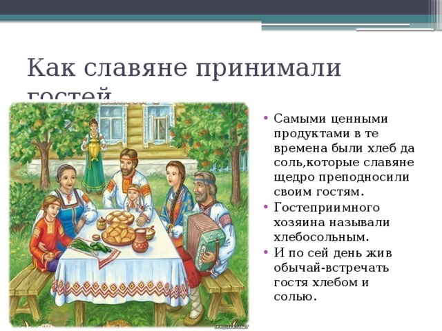 Как славяне принимали гостей Самыми ценными продуктами в те времена были хлеб да соль,которые славяне щедро преподносили своим гостям. Гостеприимного хозяина называли хлебосольным. И по сей день жив обычай-встречать гостя хлебом и солью. 