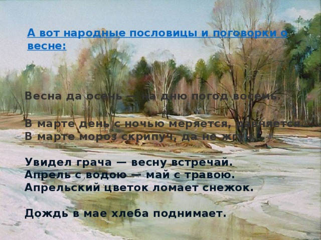 А вот народные пословицы и поговорки о весне: Весна да осень — на дню погод восемь. В марте день с ночью меряется, равняется. В марте мороз скрипуч, да не жгуч.  Увидел грача — весну встречай. Апрель с водою — май с травою. Апрельский цветок ломает снежок.  Дождь в мае хлеба поднимает. 