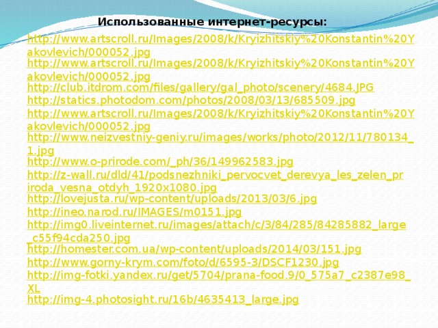 Использованные интернет-ресурсы: http://www.artscroll.ru/Images/2008/k/Kryizhitskiy%20Konstantin%20Yakovlevich/000052.jpg http://www.artscroll.ru/Images/2008/k/Kryizhitskiy%20Konstantin%20Yakovlevich/000052.jpg http://club.itdrom.com/files/gallery/gal_photo/scenery/4684.JPG http://statics.photodom.com/photos/2008/03/13/685509.jpg http://www.artscroll.ru/Images/2008/k/Kryizhitskiy%20Konstantin%20Yakovlevich/000052.jpg http://www.neizvestniy-geniy.ru/images/works/photo/2012/11/780134_1.jpg http://www.o-prirode.com/_ph/36/149962583.jpg http://z-wall.ru/dld/41/podsnezhniki_pervocvet_derevya_les_zelen_priroda_vesna_otdyh_1920x1080.jpg http://lovejusta.ru/wp-content/uploads/2013/03/6.jpg http://ineo.narod.ru/IMAGES/m0151.jpg http://img0.liveinternet.ru/images/attach/c/3/84/285/84285882_large_c55f94cda250.jpg http://homester.com.ua/wp-content/uploads/2014/03/151.jpg http://www.gorny-krym.com/foto/d/6595-3/DSCF1230.jpg http://img-fotki.yandex.ru/get/5704/prana-food.9/0_575a7_c2387e98_XL http://img-4.photosight.ru/16b/4635413_large.jpg 