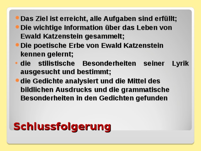 Das Ziel ist erreicht, alle Aufgaben sind erfüllt; Die wichtige Information über das Leben von Ewald Katzenstein gesammelt; Die poetische Erbe von Ewald Katzenstein kennen gelernt; die stilistische Besonderheiten seiner Lyrik ausgesucht und bestimmt; die Gedichte analysiert und die Mittel des bildlichen Ausdrucks und die grammatische Besonderheiten in den Gedichten gefunden  Schlussfolgerung 