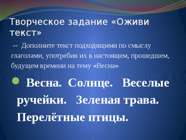 Творческое задание «Оживи текст»  -- Дополните текст подходящими по смыслу глаголами, употребив их в настоящем, прошедшем, будущем времени на тему «Весна»  Весна. Солнце. Веселые ручейки. Зеленая трава. Перелётные птицы. 