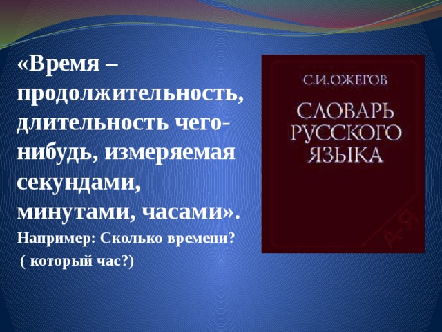 «Время – продолжительность, длительность чего-нибудь, измеряемая секундами, минутами, часами». Например: Сколько времени?  ( который час?) 