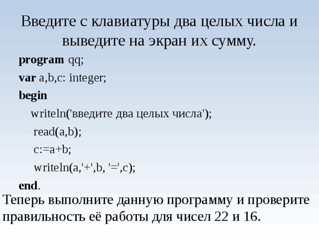 Введите с клавиатуры два целых числа и выведите на экран их сумму. program qq; var a,b,c: integer; begin  writeln('введите два целых числа');  read(a,b);  c:=a+b;  writeln(a,'+',b, '=',c); end . Теперь выполните данную программу и проверите правильность её работы для чисел 22 и 16. 