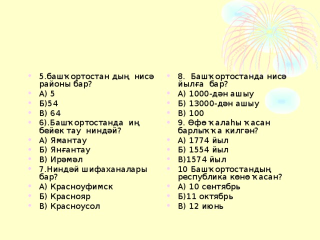 5.башҡортостан дың нисә районы бар? А) 5 Б)54 В) 64 6).Башҡортостанда иң бейек тау ниндәй? А) Ямантау Б) Янғантау В) Ирәмәл 7.Ниндәй шифаханалары бар? А) Красноуфимск Б) Краснояр В) Красноусол 8. Башҡортостанда нисә йылға бар? А) 1000-дән ашыу Б) 13000-дән ашыу В) 100 9. Өфө ҡалаһы ҡасан барлыҡҡа килгән? А) 1774 йыл Б) 1554 йыл В)1574 йыл 10 Башҡортостандың республика көнө ҡасан? А) 10 сентябрь Б)11 октябрь В) 12 июнь  