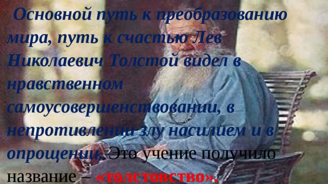 Основной путь к преобразованию мира, путь к счастью Лев Николаевич Толстой видел в нравственном самоусовершенствовании, в непротивлении злу насилием и в опрощении.  Это учение получило название – «толстовство». 