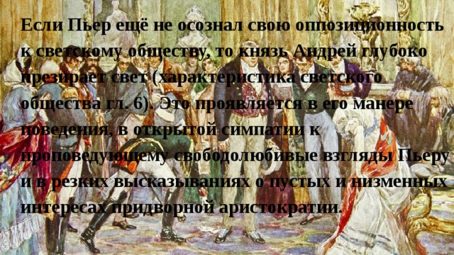 Если Пьер ещё не осознал свою оппозиционность к светскому обществу, то князь Андрей глубоко презирает свет (характеристика светского общества гл. 6). Это проявляется в его манере поведения, в открытой симпатии к проповедующему свободолюбивые взгляды Пьеру и в резких высказываниях о пустых и низменных интересах придворной аристократии. 