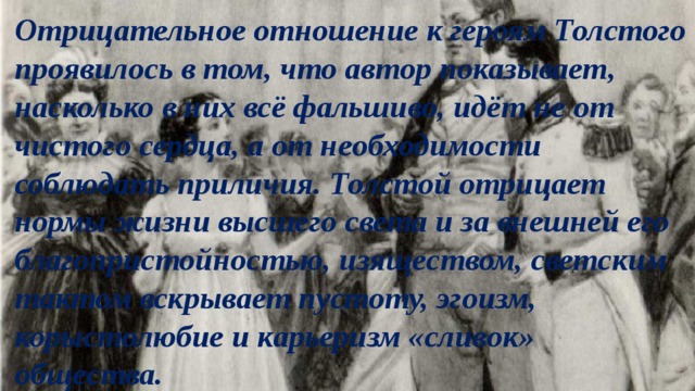 Отрицательное отношение к героям Толстого проявилось в том, что автор показывает, насколько в них всё фальшиво, идёт не от чистого сердца, а от необходимости соблюдать приличия. Толстой отрицает нормы жизни высшего света и за внешней его благопристойностью, изяществом, светским тактом вскрывает пустоту, эгоизм, корыстолюбие и карьеризм «сливок» общества. 