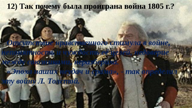 12) Так почему была проиграна война 1805 г.? Отсутствие нравственного стимула в войне, непонятность и чуждость её целей, недоверие между союзниками, неразбериха. «Эпоха наших неудач и срама», - так определил эту войну Л. Толстой. 