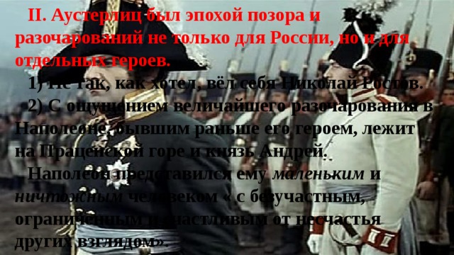 II. Аустерлиц был эпохой позора и разочарований не только для России, но и для отдельных героев. 1) Не так, как хотел, вёл себя Николай Ростов. 2) С ощущением величайшего разочарования в Наполеоне, бывшим раньше его героем, лежит на Праценской горе и князь Андрей. Наполеон представился ему маленьким и ничтожным человеком « с безучастным, ограниченным и счастливым от несчастья других взглядом». 