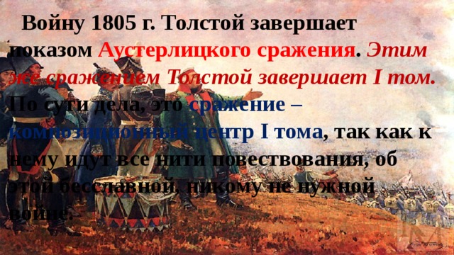 Войну 1805 г. Толстой завершает показом Аустерлицкого сражения . Этим же сражением Толстой завершает I том. По сути дела, это сражение – композиционный центр I тома , так как к нему идут все нити повествования, об этой бесславной, никому не нужной войне. 