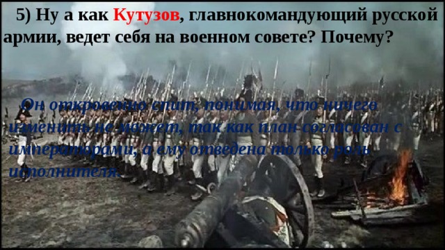 5) Ну а как Кутузов , главнокомандующий русской армии, ведет себя на военном совете? Почему? Он откровенно спит, понимая, что ничего изменить не может, так как план согласован с императорами, а ему отведена только роль исполнителя. 