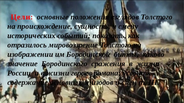 Цели :  основные положения взглядов Толстого на происхождение, сущность, и смену исторических событий; показать, как отразилось мировоззрение Толстого на изображении им Бородинской битвы, каково значение Бородинского сражения в жизни России и в жизни героев романа; усвоить содержание основных эпизодов и сцен т. III. 