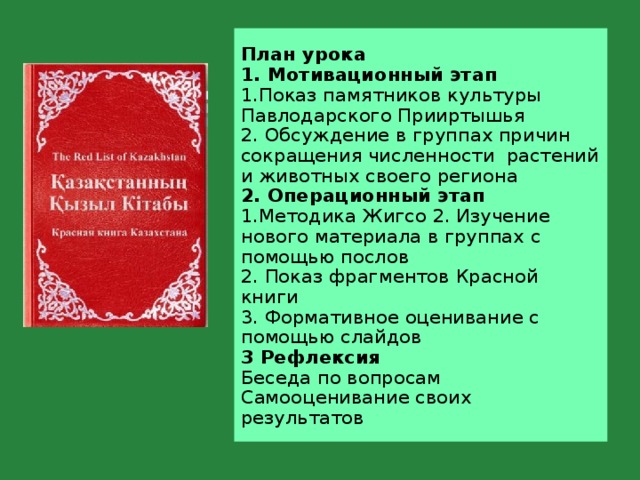 План урока  1. Мотивационный этап  1.Показ памятников культуры Павлодарского Прииртышья  2. Обсуждение в группах причин сокращения численности растений и животных своего региона  2. Операционный этап  1.Методика Жигсо 2. Изучение нового материала в группах с помощью послов  2. Показ фрагментов Красной книги  3. Формативное оценивание с помощью слайдов  3 Рефлексия  Беседа по вопросам  Самооценивание своих результатов  