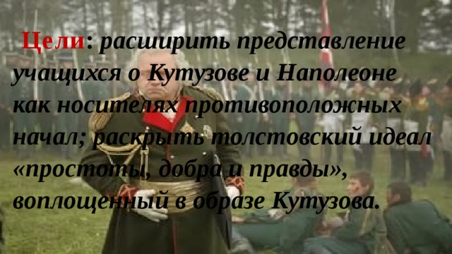 Цели : расширить представление учащихся о Кутузове и Наполеоне как носителях противоположных начал; раскрыть толстовский идеал «простоты, добра и правды», воплощенный в образе Кутузова. 