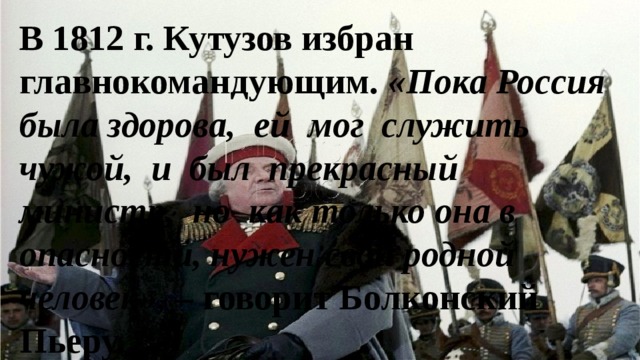 В 1812 г. Кутузов избран главнокомандующим. «Пока Россия была здорова, ей мог служить чужой, и был прекрасный министр, но как только она в опасности, нужен свой родной человек», – говорит Болконский Пьеру. 