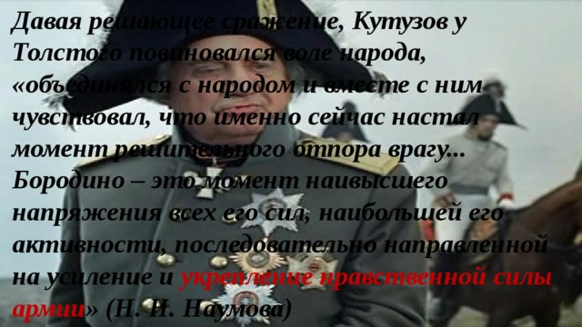 Давая решающее сражение, Кутузов у Толстого повиновался воле народа, «объединялся с народом и вместе с ним чувствовал, что именно сейчас настал момент решительного отпора врагу... Бородино – это момент наивысшего напряжения всех его сил, наибольшей его активности, последовательно направленной на усиление и укрепление нравственной силы армии » (Н. Н. Наумова) 