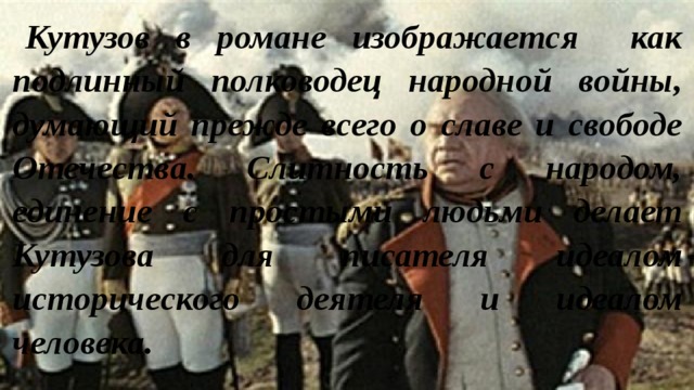 Кутузов в романе изображается как подлинный полководец народной войны, думающий прежде всего о славе и свободе Отечества. Слитность с народом, единение с простыми людьми делает Кутузова для писателя идеалом исторического деятеля и идеалом человека. 