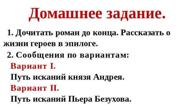 Домашнее задание. 1. Дочитать роман до конца. Рассказать о жизни героев в эпилоге. 2. Сообщения п о варианта м: Вариант I. Путь исканий князя Андрея. Вариант II. Путь исканий Пьера Безухова.   