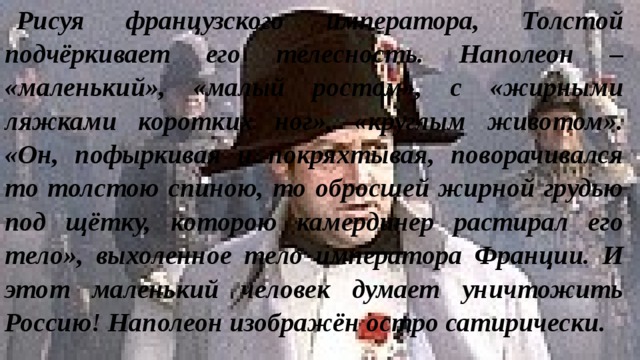 Рисуя французского императора, Толстой подчёркивает его телесность. Наполеон – «маленький», «малый ростом», с «жирными ляжками коротких ног», «круглым животом». «Он, пофыркивая и покряхтывая, поворачивался то толстою спиною, то обросшей жирной грудью под щётку, которою камердинер растирал его тело», выхоленное тело императора Франции. И этот маленький человек думает уничтожить Россию! Наполеон изображён остро сатирически. 