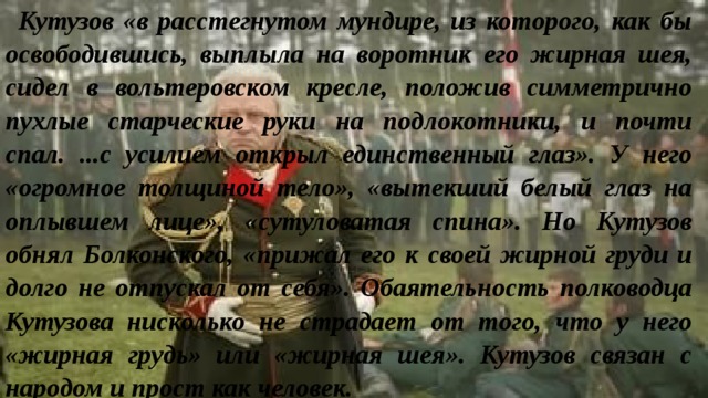 Кутузов «в расстегнутом мундире, из которого, как бы освободившись, выплыла на воротник его жирная шея, сидел в вольтеровском кресле, положив симметрично пухлые старческие руки на подлокотники, и почти спал. ...с усилием открыл единственный глаз». У него «огромное толщиной тело», «вытекший белый глаз на оплывшем лице», «сутуловатая спина». Но Кутузов обнял Болконского, «прижал его к своей жирной груди и долго не отпускал от себя». Обаятельность полководца Кутузова нисколько не страдает от того, что у него «жирная грудь» или «жирная шея». Кутузов связан с народом и прост как человек. 
