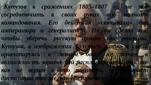 Кутузов в сражениях 1805–1807 гг. не мог сосредоточить в своих руках всю полноту командования. Его действия «связывали» два императора и генералитет. Но он сделал всё, чтобы уберечь русскую армию от разгрома. Кутузов, в изображении Толстого, чутко и умело ориентируясь в живом бою, не верит в возможность заранее бой распланировать, так же как не верит в это писатель, и презирает диспозиции так же, как презирает их Толстой. 