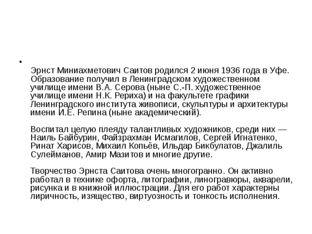  Эрнст Миниахметович Саитов родился 2 июня 1936 года в Уфе.  Образование получил в Ленинградском художественном училище имени В.А. Серова (ныне С.-П. художественное училище имени Н.К. Рериха) и на факультете графики Ленинградского института живописи, скульптуры и архитектуры имени И.Е. Репина (ныне академический).   Воспитал целую плеяду талантливых художников, среди них — Наиль Байбурин, Файзрахман Исмагилов, Сергей Игнатенко, Ринат Харисов, Михаил Копьёв, Ильдар Бикбулатов, Джалиль Сулейманов, Амир Мазитов и многие другие.   Творчество Эрнста Саитова очень многогранно. Он активно работал в технике офорта, литографии, линогравюры, акварели, рисунка и в книжной иллюстрации. Для его работ характерны лиричность, изящество, виртуозность и тонкость исполнения. 