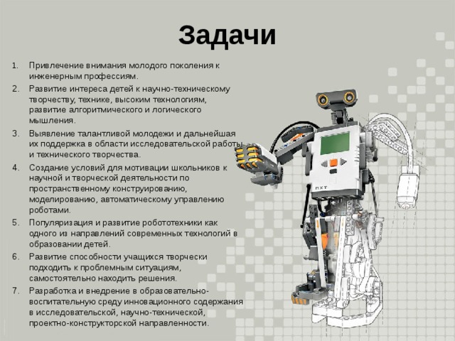 Задачи 1.  Привлечение внимания молодого поколения к инженерным профессиям. 2.  Развитие интереса детей к научно-техническому творчеству, технике, высоким технологиям, развитие алгоритмического и логического мышления. 3.  Выявление талантливой молодежи и дальнейшая их поддержка в области исследовательской работы и технического творчества. 4.  Создание условий для мотивации школьников к научной и творческой деятельности по пространственному конструированию, моделированию, автоматическому управлению роботами. 5.  Популяризация и развитие робототехники как одного из направлений современных технологий в образовании детей. 6.  Развитие способности учащихся творчески подходить к проблемным ситуациям, самостоятельно находить решения. 7.  Разработка и внедрение в образовательно-воспитательную среду инновационного содержания в исследовательской, научно-технической, проектно-конструкторской направленности. 