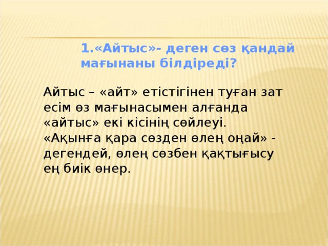 «Айтыс»- деген сөз қандай мағынаны білдіреді? «Айтыс»- деген сөз қандай мағынаны білдіреді? «Айтыс»- деген сөз қандай мағынаны білдіреді? «Айтыс»- деген сөз қандай мағынаны білдіреді? «Айтыс»- деген сөз қандай мағынаны білдіреді? Айтыс – «айт» етістігінен туған зат есім өз мағынасымен алғанда «айтыс» екі кісінің сөйлеуі. «Ақынға қара сөзден өлең оңай» - дегендей, өлең сөзбен қақтығысу ең биік өнер.  