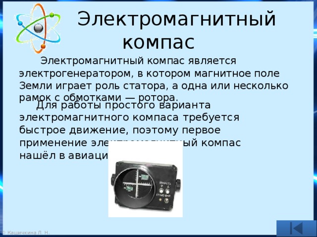  Электромагнитный компас  Электромагнитный компас является электрогенератором, в котором магнитное поле Земли играет роль статора, а одна или несколько рамок с обмотками — ротора.  Для работы простого варианта электромагнитного компаса требуется быстрое движение, поэтому первое применение электромагнитный компас нашёл в авиации. 