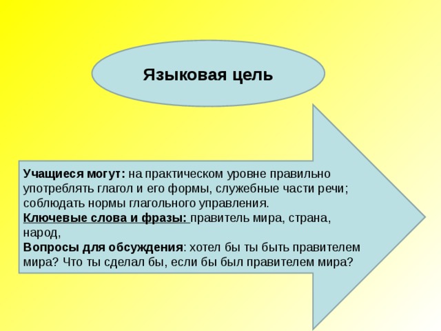 Языковая цель Учащиеся могут :  на практическом уровне правильно употреблять глагол и его формы, служебные части речи; соблюдать нормы глагольного управления. Ключевые слова и фразы: правитель мира, страна, народ, Вопросы для обсуждения : хотел бы ты быть правителем мира? Что ты сделал бы, если бы был правителем мира? 