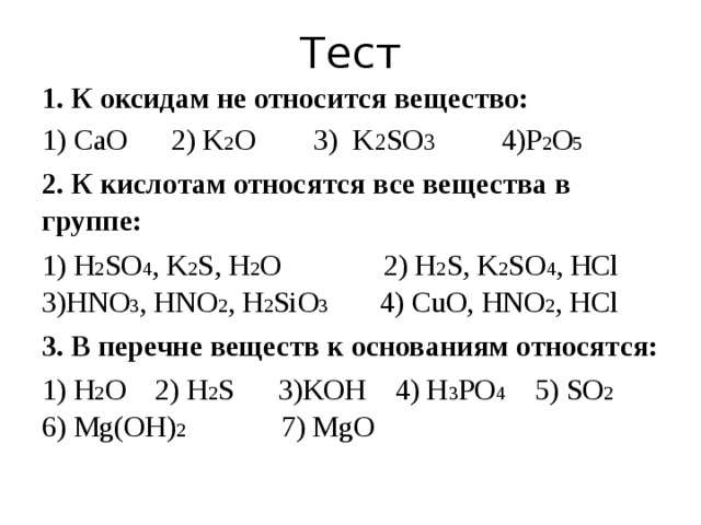 Тест 1. К оксидам не относится вещество: 1) CaO 2) K 2 O 3) K 2 SO 3 4)P 2 O 5 2. К кислотам относятся все вещества в группе: 1) H 2 SO 4 , K 2 S, H 2 O 2) H 2 S, K 2 SO 4 , HCl 3)HNO 3 , HNO 2 , H 2 SiO 3 4) CuO, HNO 2 , HCl 3. В перечне веществ к основаниям относятся: 1) H 2 O 2) H 2 S 3)KOH 4) H 3 PO 4 5) SO 2 6) Mg(OH) 2 7) MgO 