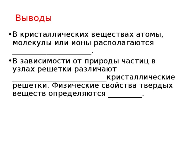 Выводы В кристаллических веществах атомы, молекулы или ионы располагаются _____________________. В зависимости от природы частиц в узлах решетки различают _________________________кристаллические решетки. Физические свойства твердых веществ определяются _________. 