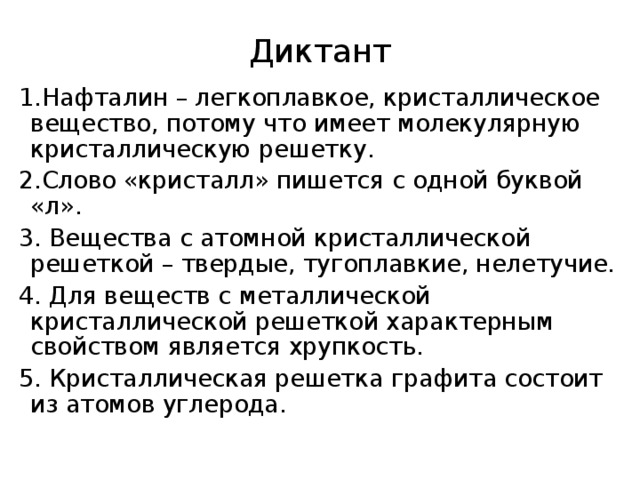 Диктант 1.Нафталин – легкоплавкое, кристаллическое вещество, потому что имеет молекулярную кристаллическую решетку. 2.Слово «кристалл» пишется с одной буквой «л». 3. Вещества с атомной кристаллической решеткой – твердые, тугоплавкие, нелетучие. 4. Для веществ с металлической кристаллической решеткой характерным свойством является хрупкость. 5. Кристаллическая решетка графита состоит из атомов углерода. 