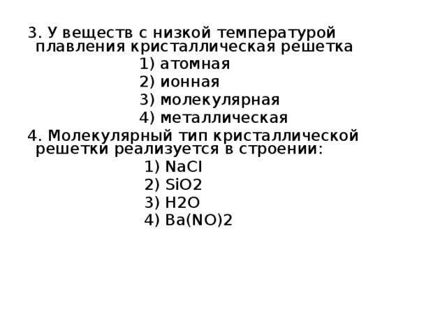 3. У веществ с низкой температурой плавления кристаллическая решетка  1) атомная  2) ионная  3) молекулярная  4) металлическая 4. Молекулярный тип кристаллической решетки реализуется в строении:  1) NaCI  2) SiO2  3) H2O  4) Ba(NO)2 